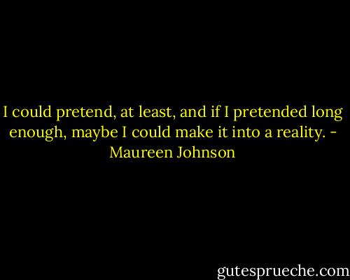 I could pretend, at least, and if I pretended long enough, maybe I could make it into a reality. - Maureen Johnson