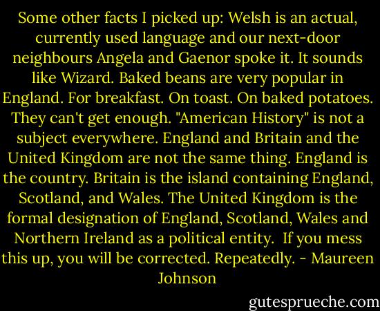 Some other facts I picked up:<br />Welsh is an actual, currently used language and our next-door neighbours Angela and Gaenor spoke it. It sounds like Wizard.<br />Baked beans are very popular in England. For breakfast. On toast. On baked potatoes. They can't get enough.<br />"American History" is not a subject everywhere.<br />England and Britain and the United Kingdom are not the same thing. England is the country. Britain is the island containing England, Scotland, and Wales. The United Kingdom is the formal designation of England, Scotland, Wales and Northern Ireland as a political entity. <br />If you mess this up, you will be corrected. Repeatedly. - Maureen Johnson
