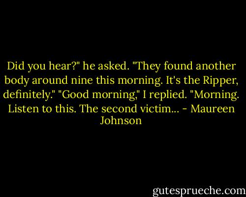 Did you hear?" he asked. "They found another body around nine this morning. It's the Ripper, definitely."<br />"Good morning," I replied.<br />"Morning. Listen to this. The second victim... - Maureen Johnson