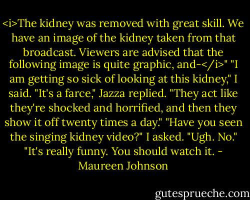 <i>The kidney was removed with great skill. We have an image of the kidney taken from that broadcast. Viewers are advised that the following image is quite graphic, and-</i>"<br />"I am getting so sick of looking at this kidney," I said.<br />"It's a farce," Jazza replied. "They act like they're shocked and horrified, and then they show it off twenty times a day."<br />"Have you seen the singing kidney video?" I asked.<br />"Ugh. No."<br />"It's really funny. You should watch it. - Maureen Johnson