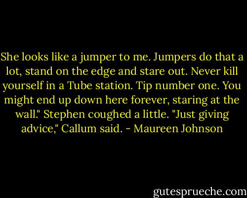 She looks like a jumper to me. Jumpers do that a lot, stand on the edge and stare out. Never kill yourself in a Tube station. Tip number one. You might end up down here forever, staring at the wall."<br />Stephen coughed a little.<br />"Just giving advice," Callum said. - Maureen Johnson