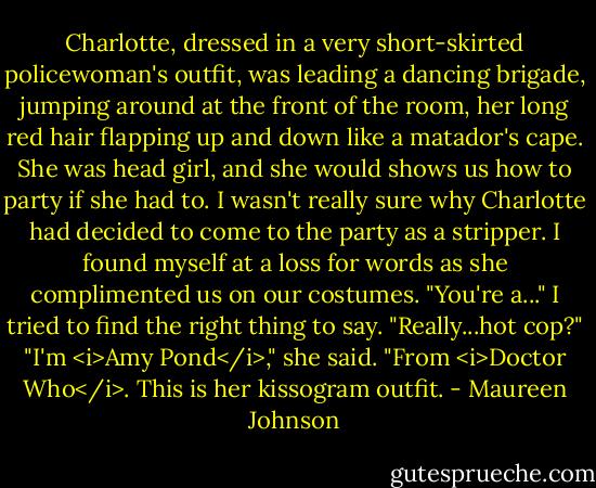 Charlotte, dressed in a very short-skirted policewoman's outfit, was leading a dancing brigade, jumping around at the front of the room, her long red hair flapping up and down like a matador's cape. She was head girl, and she would shows us how to party if she had to.<br />I wasn't really sure why Charlotte had decided to come to the party as a stripper. I found myself at a loss for words as she complimented us on our costumes.<br />"You're a..." I tried to find the right thing to say. "Really...hot cop?"<br />"I'm <i>Amy Pond</i>," she said. "From <i>Doctor Who</i>. This is her kissogram outfit. - Maureen Johnson