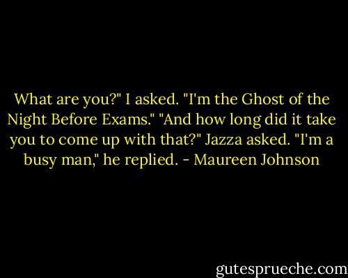 What are you?" I asked.<br />"I'm the Ghost of the Night Before Exams."<br />"And how long did it take you to come up with that?" Jazza asked.<br />"I'm a busy man," he replied. - Maureen Johnson