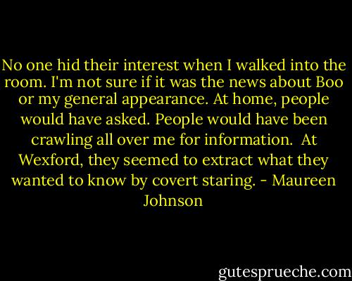 No one hid their interest when I walked into the room. I'm not sure if it was the news about Boo or my general appearance. At home, people would have asked. People would have been crawling all over me for information. <br />At Wexford, they seemed to extract what they wanted to know by covert staring. - Maureen Johnson