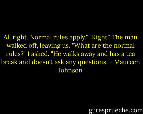 All right. Normal rules apply."<br />"Right."<br />The man walked off, leaving us.<br />"What are the normal rules?" I asked.<br />"He walks away and has a tea break and doesn't ask any questions. - Maureen Johnson