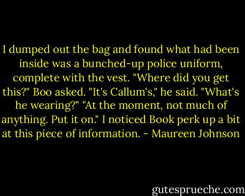 I dumped out the bag and found what had been inside was a bunched-up police uniform, complete with the vest.<br />"Where did you get this?" Boo asked.<br />"It's Callum's," he said.<br />"What's he wearing?"<br />"At the moment, not much of anything. Put it on."<br />I noticed Book perk up a bit at this piece of information. - Maureen Johnson