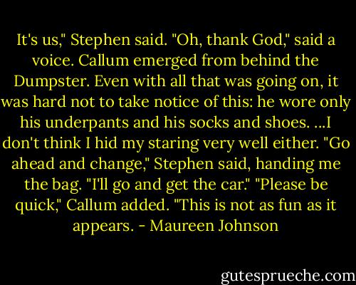 It's us," Stephen said.<br />"Oh, thank God," said a voice.<br />Callum emerged from behind the Dumpster. Even with all that was going on, it was hard not to take notice of this: he wore only his underpants and his socks and shoes.<br />...I don't think I hid my staring very well either.<br />"Go ahead and change," Stephen said, handing me the bag. "I'll go and get the car."<br />"Please be quick," Callum added. "This is not as fun as it appears. - Maureen Johnson