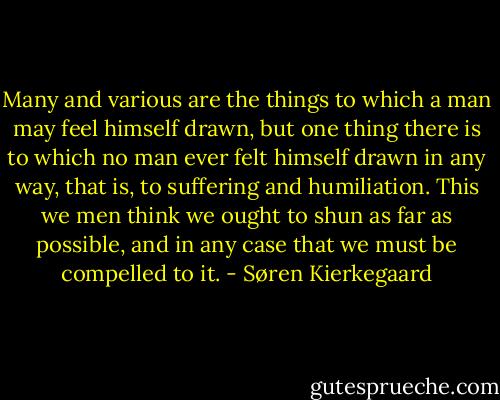 Many and various are the things to which a man may feel himself drawn, but one thing there is to which no man ever felt himself drawn in any way, that is, to suffering and humiliation. This we men think we ought to shun as far as possible, and in any case that we must be compelled to it. - Søren Kierkegaard