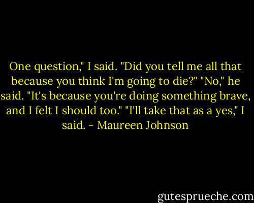 One question," I said. "Did you tell me all that because you think I'm going to die?"<br />"No," he said. "It's because you're doing something brave, and I felt I should too."<br />"I'll take that as a yes," I said. - Maureen Johnson
