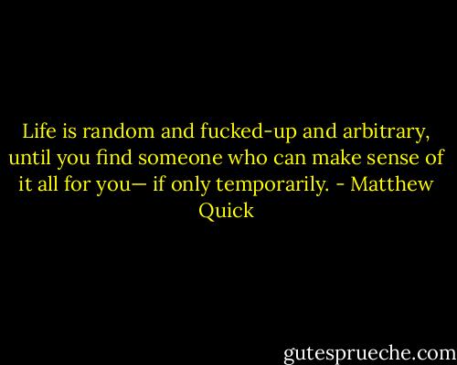 Life is random and fucked-up and arbitrary, until you find someone who can make sense of it all for you— if only temporarily. - Matthew Quick