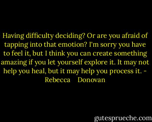 Having difficulty deciding? Or are you afraid of tapping into that emotion? I'm sorry you have to feel it, but I think you can create something amazing if you let yourself explore it. It may not help you heal, but it may help you process it. - Rebecca    Donovan