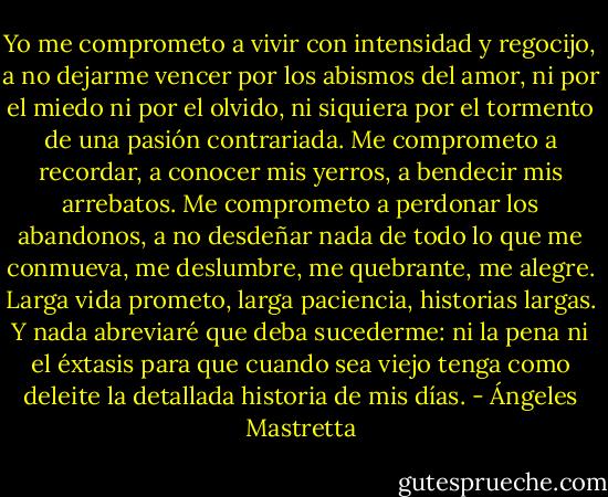 Yo me comprometo a vivir con intensidad y regocijo, a no dejarme vencer por los abismos del amor, ni por el miedo ni por el olvido, ni siquiera por el tormento de una pasión contrariada. Me comprometo a recordar, a conocer mis yerros, a bendecir mis arrebatos. Me comprometo a perdonar los abandonos, a no desdeñar nada de todo lo que me conmueva, me deslumbre, me quebrante, me alegre. Larga vida prometo, larga paciencia, historias largas. Y nada abreviaré que deba sucederme: ni la pena ni el éxtasis para que cuando sea viejo tenga como deleite la detallada historia de mis días. - Ángeles Mastretta