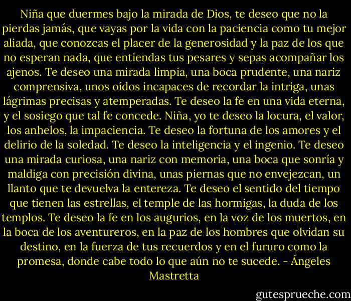 Niña que duermes bajo la mirada de Dios, te deseo que no la pierdas jamás, que vayas por la vida con la paciencia como tu mejor aliada, que conozcas el placer de la generosidad y la paz de los que no esperan nada, que entiendas tus pesares y sepas acompañar los ajenos. Te deseo una mirada limpia, una boca prudente, una nariz comprensiva, unos oídos incapaces de recordar la intriga, unas lágrimas precisas y atemperadas. Te deseo la fe en una vida eterna, y el sosiego que tal fe concede.<br />Niña, yo te deseo la locura, el valor, los anhelos, la impaciencia. Te deseo la fortuna de los amores y el delirio de la soledad. Te deseo la inteligencia y el ingenio. Te deseo una mirada curiosa, una nariz con memoria, una boca que sonría y maldiga con precisión divina, unas piernas que no envejezcan, un llanto que te devuelva la entereza. Te deseo el sentido del tiempo que tienen las estrellas, el temple de las hormigas, la duda de los templos. Te deseo la fe en los augurios, en la voz de los muertos, en la boca de los aventureros, en la paz de los hombres que olvidan su destino, en la fuerza de tus recuerdos y en el fururo como la promesa, donde cabe todo lo que aún no te sucede. - Ángeles Mastretta