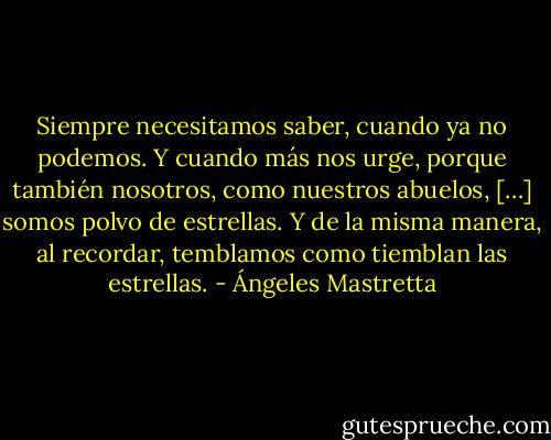 Siempre necesitamos saber, cuando ya no podemos. Y cuando más nos urge, porque también nosotros, como nuestros abuelos, […] somos polvo de estrellas. Y de la misma manera, al recordar, temblamos como tiemblan las estrellas. - Ángeles Mastretta