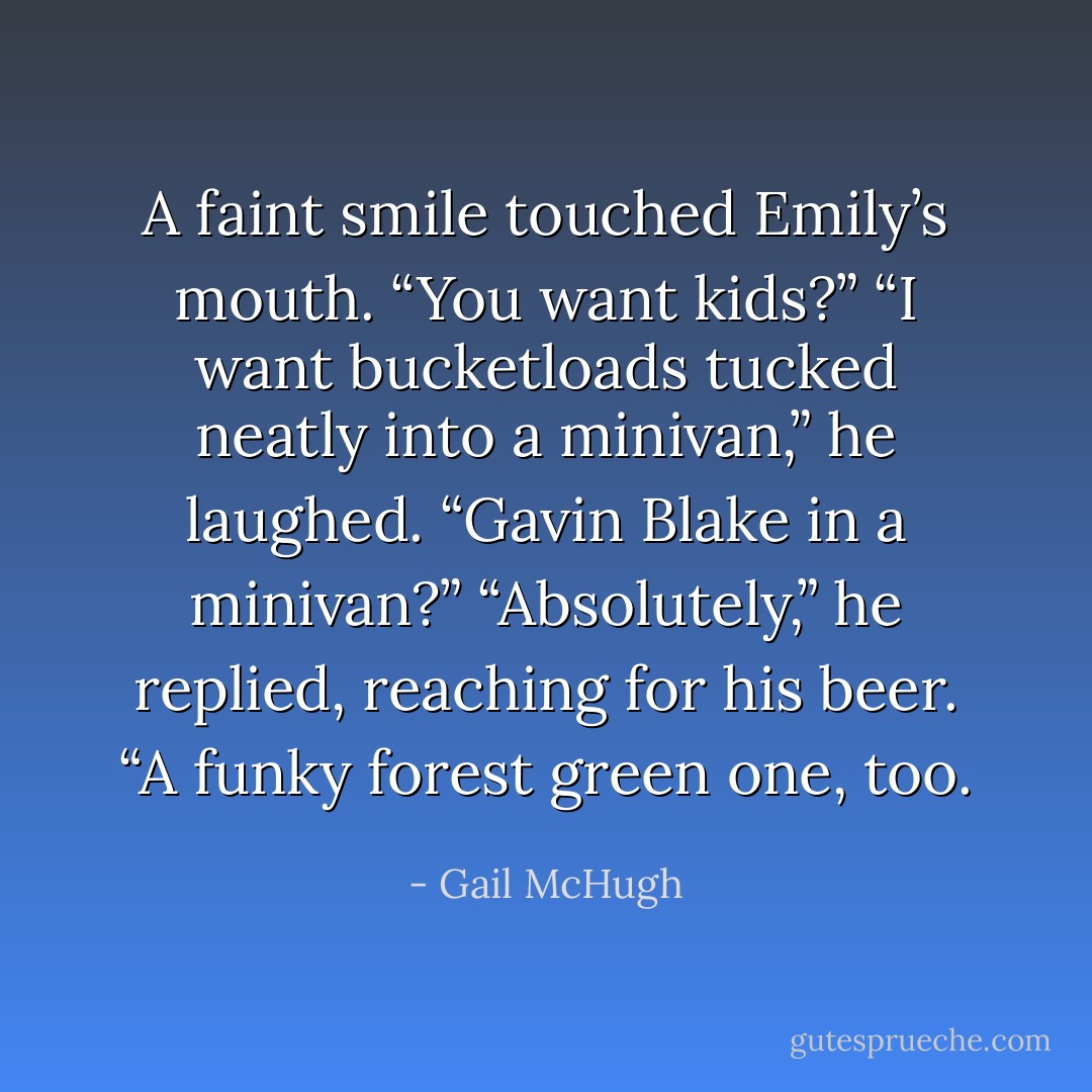 A faint smile touched Emily’s mouth. “You want kids?”<br />“I want bucketloads tucked neatly into a minivan,” he laughed.<br />“Gavin Blake in a minivan?”<br />“Absolutely,” he replied, reaching for his beer. “A funky forest green one, too. - Gail McHugh
