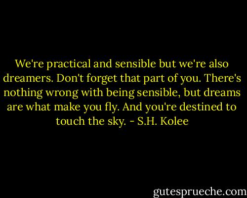 We're practical and sensible but we're also dreamers. Don't forget that part of you. There's nothing wrong with being sensible, but dreams are what make you fly. And you're destined to touch the sky. - S.H. Kolee