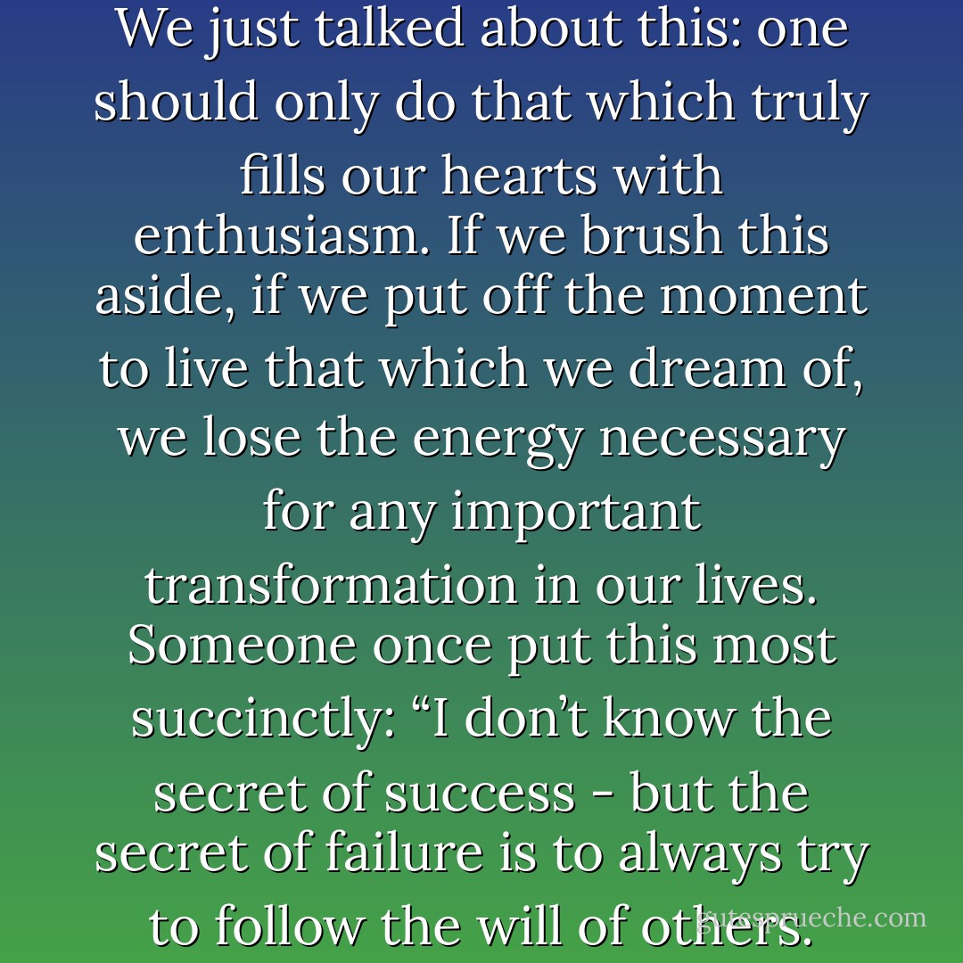 Item one: the law of the will. We just talked about this: one should only do that which truly fills our hearts with enthusiasm. If we brush this aside, if we put off the moment to live that which we dream of, we lose the energy necessary for any important transformation in our lives. Someone once put this most succinctly: “I don’t know the secret of success - but the secret of failure is to always try to follow the will of others. - Paulo Coelho