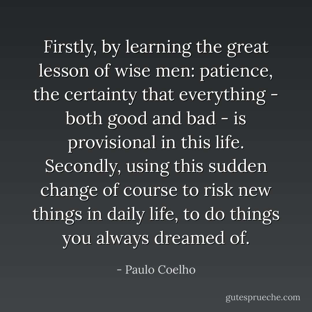 Firstly, by learning the great lesson of wise men: patience, the certainty that everything - both good and bad - is provisional in this life. Secondly, using this sudden change of course to risk new things in daily life, to do things you always dreamed of. - Paulo Coelho