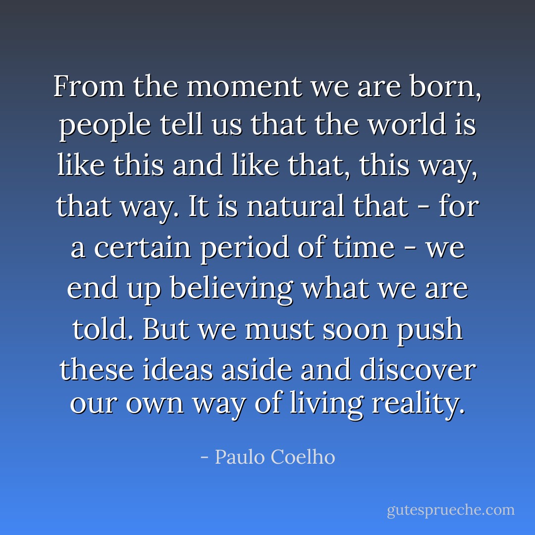 From the moment we are born, people tell us that the world is like this and like that, this way, that way. It is natural that - for a certain period of time - we end up believing what we are told. But we must soon push these ideas aside and discover our own way of living reality. - Paulo Coelho