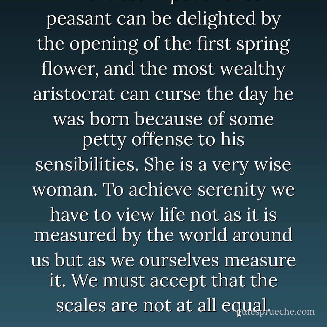 The most impoverished peasant can be delighted by the opening of the first spring flower, and the most wealthy aristocrat can curse the day he was born because of some petty offense to his sensibilities. She is a very wise woman. To achieve serenity we have to view life not as it is measured by the world around us but as we ourselves measure it. We must accept that the scales are not at all equal. - Emma Wildes