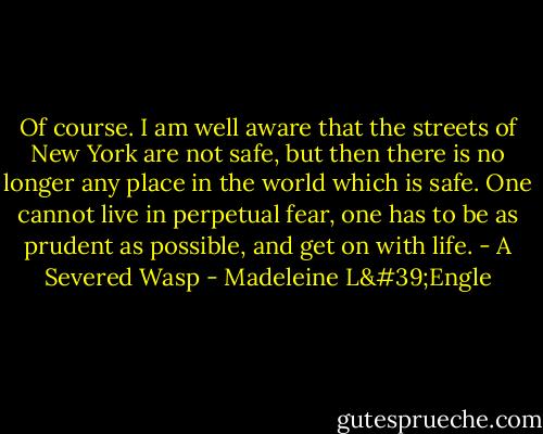 Of course. I am well aware that the streets of New York are not safe, but then there is no longer any place in the world which is safe. One cannot live in perpetual fear, one has to be as prudent as possible, and get on with life. - A Severed Wasp - Madeleine L'Engle