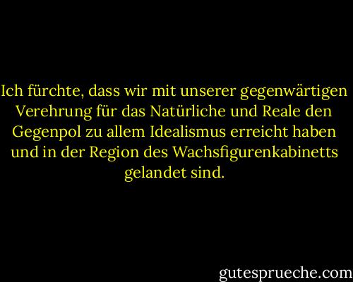 Ich fürchte, dass wir mit unserer gegenwärtigen Verehrung für das Natürliche und Reale den Gegenpol zu allem Idealismus erreicht haben und in der Region des Wachsfigurenkabinetts gelandet sind. - Friedrich Nietzsche<