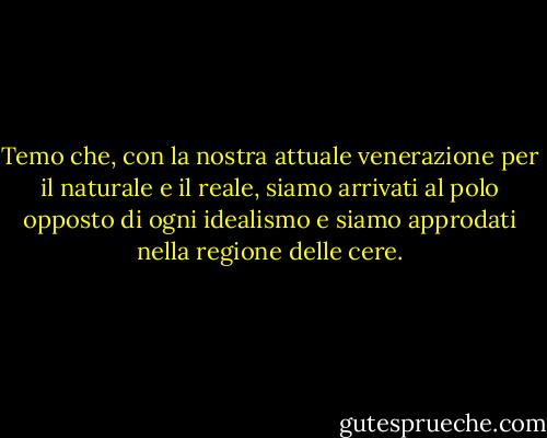 Temo che, con la nostra attuale venerazione per il naturale e il reale, siamo arrivati al polo opposto di ogni idealismo e siamo approdati nella regione delle cere. - Friedrich Nietzsche
