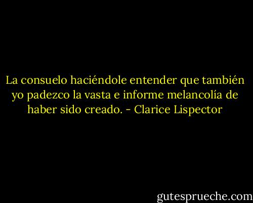 La consuelo haciéndole entender que también yo padezco la vasta e informe melancolía de haber sido creado. - Clarice Lispector