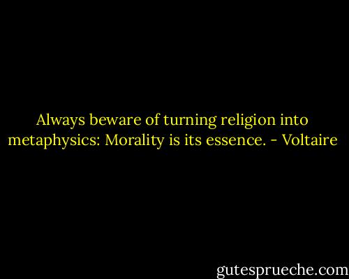 Always beware of turning religion into metaphysics: Morality is its essence. - Voltaire