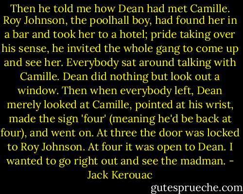 Then he told me how Dean had met Camille. Roy Johnson, the poolhall boy, had found her in a bar and took her to a hotel; pride taking over his sense, he invited the whole gang to come up and see her. Everybody sat around talking with Camille. Dean did nothing but look out a window. Then when everybody left, Dean merely looked at Camille, pointed at his wrist, made the sign 'four' (meaning he'd be back at four), and went on. At three the door was locked to Roy Johnson. At four it was open to Dean. I wanted to go right out and see the madman. - Jack Kerouac