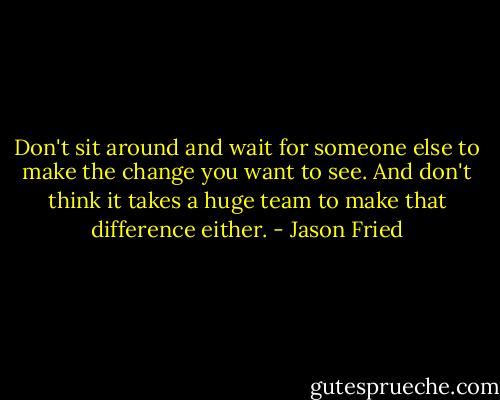 Don't sit around and wait for someone else to make the change you want to see. And don't think it takes a huge team to make that difference either. - Jason Fried