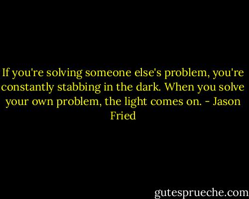 If you're solving someone else's problem, you're constantly stabbing in the dark. When you solve your own problem, the light comes on. - Jason Fried