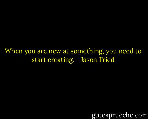 When you are new at something, you need to start creating. - Jason Fried