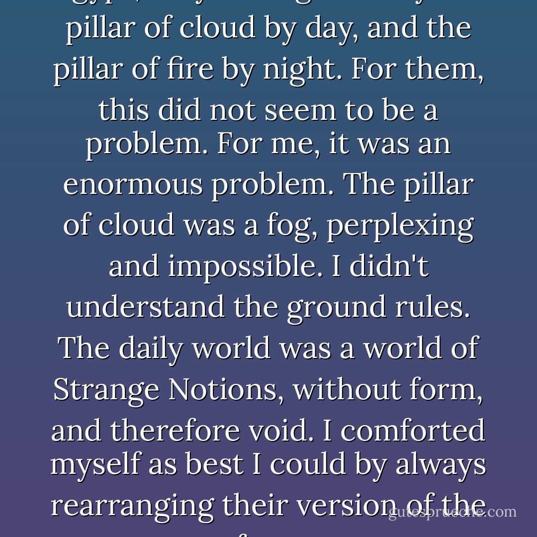 When the children of Israel left Egypt, they were guided by the pillar of cloud by day, and the pillar of fire by night. For them, this did not seem to be a problem. For me, it was an enormous problem. The pillar of cloud was a fog, perplexing and impossible. I didn't understand the ground rules. The daily world was a world of Strange Notions, without form, and therefore void. I comforted myself as best I could by always rearranging their version of the facts - Jeanette Winterson
