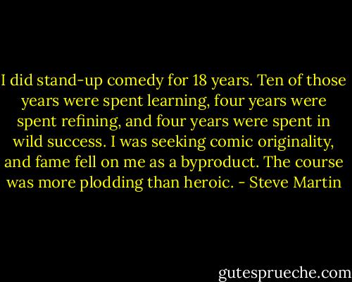I did stand-up comedy for 18 years. Ten of those years were spent learning, four years were spent refining, and four years were spent in wild success. I was seeking comic originality, and fame fell on me as a byproduct. The course was more plodding than heroic. - Steve Martin