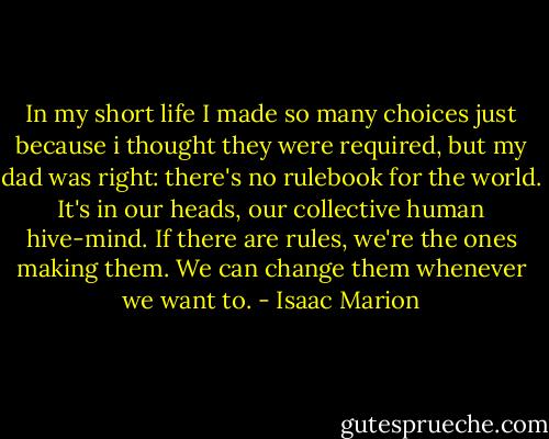 In my short life I made so many choices just because i thought they were required, but my dad was right: there's no rulebook for the world. It's in our heads, our collective human hive-mind. If there are rules, we're the ones making them. We can change them whenever we want to. - Isaac Marion