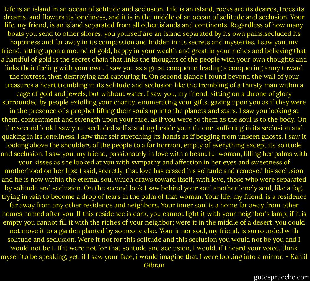 Life is an island in an ocean of solitude and seclusion.<br />Life is an island, rocks are its desires, trees its dreams, and flowers its loneliness, and it is in the middle of an ocean of solitude and seclusion.<br />Your life, my friend, is an island separated from all other islands and continents. Regardless of how many boats you send to other shores, you yourself are an island separated by its own pains,secluded its happiness and far away in its compassion and hidden in its secrets and mysteries.<br />I saw you, my friend, sitting upon a mound of gold, happy in your wealth and great in your riches and believing that a handful of gold is the secret chain that links the thoughts of the people with your own thoughts and links their feeling with your own.<br />I saw you as a great conqueror leading a conquering army toward the fortress, then destroying and capturing it.<br />On second glance I found beyond the wall of your treasures a heart trembling in its solitude and seclusion like the trembling of a thirsty man within a cage of gold and jewels, but without water.<br />I saw you, my friend, sitting on a throne of glory surrounded by people extolling your charity, enumerating your gifts, gazing upon you as if they were in the presence of a prophet lifting their souls up into the planets and stars. I saw you looking at them, contentment and strength upon your face, as if you were to them as the soul is to the body.<br />On the second look I saw your secluded self standing beside your throne, suffering in its seclusion and quaking in its loneliness. I saw that self stretching its hands as if begging from unseen ghosts. I saw it looking above the shoulders of the people to a far horizon, empty of everything except its solitude and seclusion.<br />I saw you, my friend, passionately in love with a beautiful woman, filling her palms with your kisses as she looked at you with sympathy and affection in her eyes and sweetness of motherhood on her lips; I said, secretly, that love has erased his solitude and removed his seclusion and he is now within the eternal soul which draws toward itself, with love, those who were separated by solitude and seclusion.<br />On the second look I saw behind your soul another lonely soul, like a fog, trying in vain to become a drop of tears in the palm of that woman.<br />Your life, my friend, is a residence far away from any other residence and neighbors.<br />Your inner soul is a home far away from other homes named after you. If this residence is dark, you cannot light it with your neighbor's lamp; if it is empty you cannot fill it with the riches of your neighbor; were it in the middle of a desert, you could not move it to a garden planted by someone else.<br />Your inner soul, my friend, is surrounded with solitude and seclusion. Were it not for this solitude and this seclusion you would not be you and I would not be I. If it were not for that solitude and seclusion, I would, if I heard your voice, think myself to be speaking; yet, if I saw your face, i would imagine that I were looking into a mirror. - Kahlil Gibran