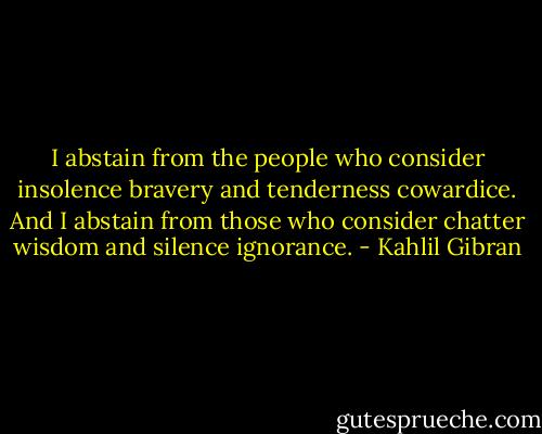 I abstain from the people who consider insolence bravery and tenderness cowardice. And I abstain from those who consider chatter wisdom and silence ignorance. - Kahlil Gibran