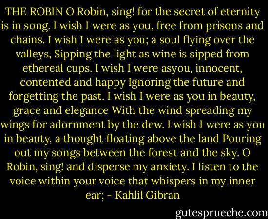 THE ROBIN<br />O Robin, sing! for the secret of eternity is in song.<br />I wish I were as you, free from prisons and chains.<br />I wish I were as you; a soul flying over the valleys,<br />Sipping the light as wine is sipped from ethereal cups.<br />I wish I were asyou, innocent, contented and happy<br />Ignoring the future and forgetting the past.<br />I wish I were as you in beauty, grace and elegance<br />With the wind spreading my wings for adornment by the dew.<br />I wish I were as you in beauty, a thought floating above the land<br />Pouring out my songs between the forest and the sky.<br />O Robin, sing! and disperse my anxiety.<br />I listen to the voice within your voice<br />that whispers in my inner ear; - Kahlil Gibran