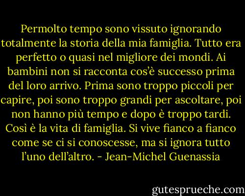 Permolto tempo sono vissuto ignorando totalmente la storia della mia famiglia. Tutto era perfetto o quasi nel migliore dei mondi. Ai bambini non si racconta cos’è successo prima del loro arrivo. Prima sono troppo piccoli per capire, poi sono troppo grandi per ascoltare, poi non hanno più tempo e dopo è troppo tardi. Così è la vita di famiglia. Si vive fianco a fianco come se ci si conoscesse, ma si ignora tutto l’uno dell’altro. - Jean-Michel Guenassia