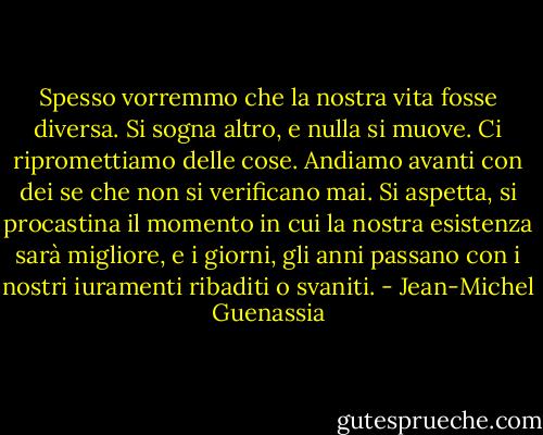 Spesso vorremmo che la nostra vita fosse diversa. Si sogna altro, e nulla si muove. Ci ripromettiamo delle cose. Andiamo avanti con dei se che non si verificano mai. Si aspetta, si procastina il momento in cui la nostra esistenza sarà migliore, e i giorni, gli anni passano con i nostri iuramenti ribaditi o svaniti. - Jean-Michel Guenassia