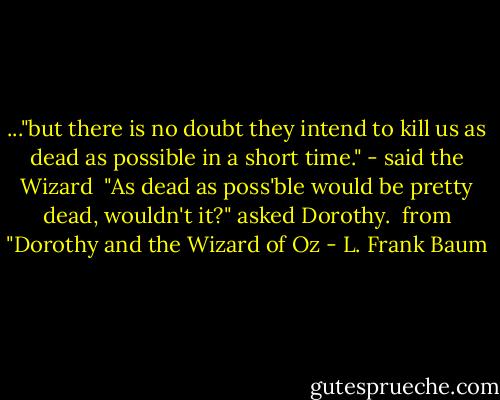 ..."but there is no doubt they intend to kill us as dead as possible in a short time." - said the Wizard<br /><br />"As dead as poss'ble would be pretty dead, wouldn't it?" asked Dorothy.<br /><br />from "Dorothy and the Wizard of Oz - L. Frank Baum