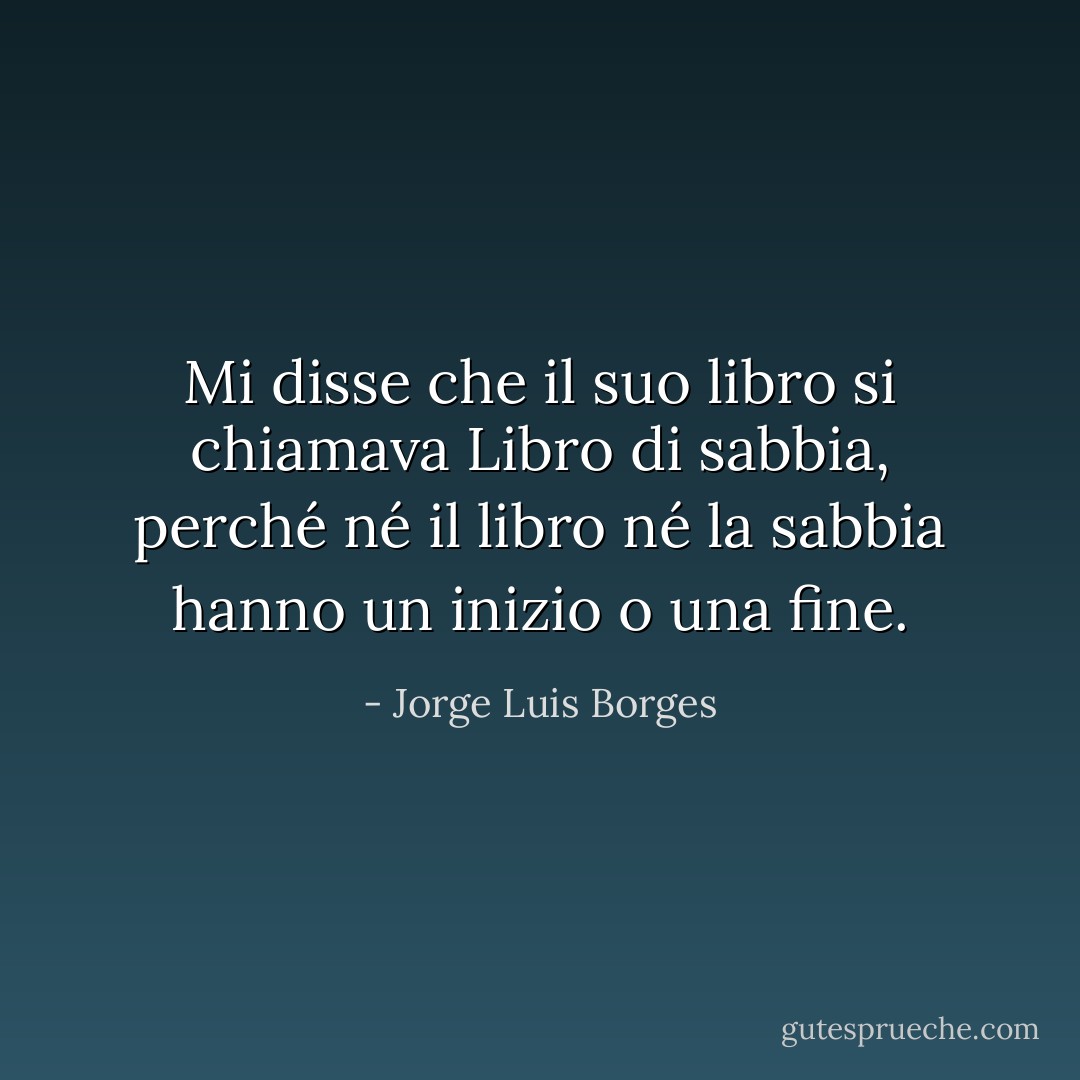 Mi disse che il suo libro si chiamava Libro di sabbia, perché né il libro né la sabbia hanno un inizio o una fine. - Jorge Luis Borges