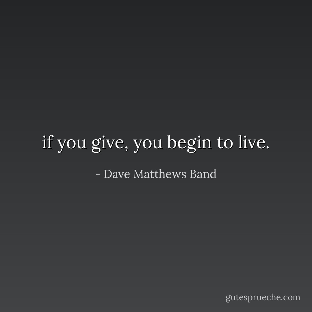 if you give, you begin to live. - Dave Matthews Band