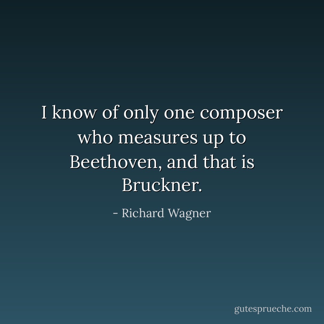 I know of only one composer who measures up to Beethoven, and that is Bruckner. - Richard Wagner