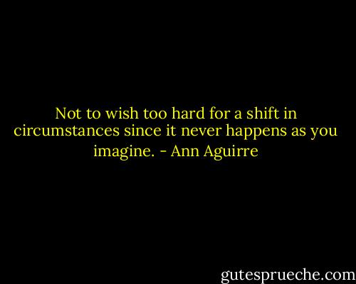 Not to wish too hard for a shift in circumstances since it never happens as you imagine. - Ann Aguirre
