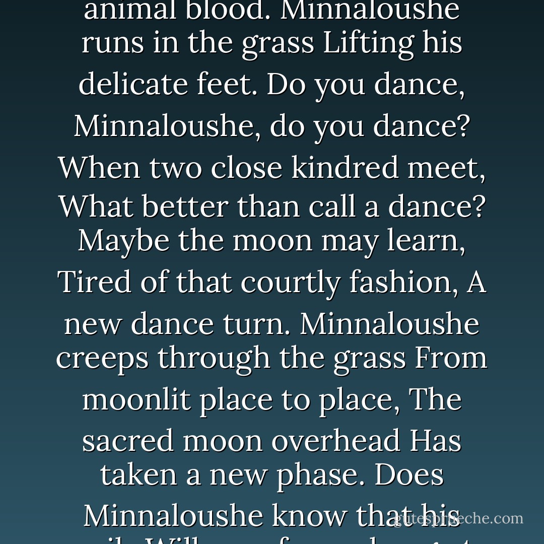 The Cat and the Moon <br /><br />The cat went here and there<br />And the moon spun round like a top,<br />And the nearest kin of the moon,<br />The creeping cat, looked up.<br />Black Minnaloushe stared at the moon,<br />For, wander and wail as he would,<br />The pure cold light in the sky<br />Troubled his animal blood.<br />Minnaloushe runs in the grass<br />Lifting his delicate feet.<br />Do you dance, Minnaloushe, do you dance?<br />When two close kindred meet,<br />What better than call a dance?<br />Maybe the moon may learn,<br />Tired of that courtly fashion,<br />A new dance turn.<br />Minnaloushe creeps through the grass<br />From moonlit place to place,<br />The sacred moon overhead<br />Has taken a new phase.<br />Does Minnaloushe know that his pupils<br />Will pass from change to change,<br />And that from round to crescent,<br />From crescent to round they range?<br />Minnaloushe creeps through the grass<br />Alone, important and wise,<br />And lifts to the changing moon<br />His changing eyes. - W.B. Yeats