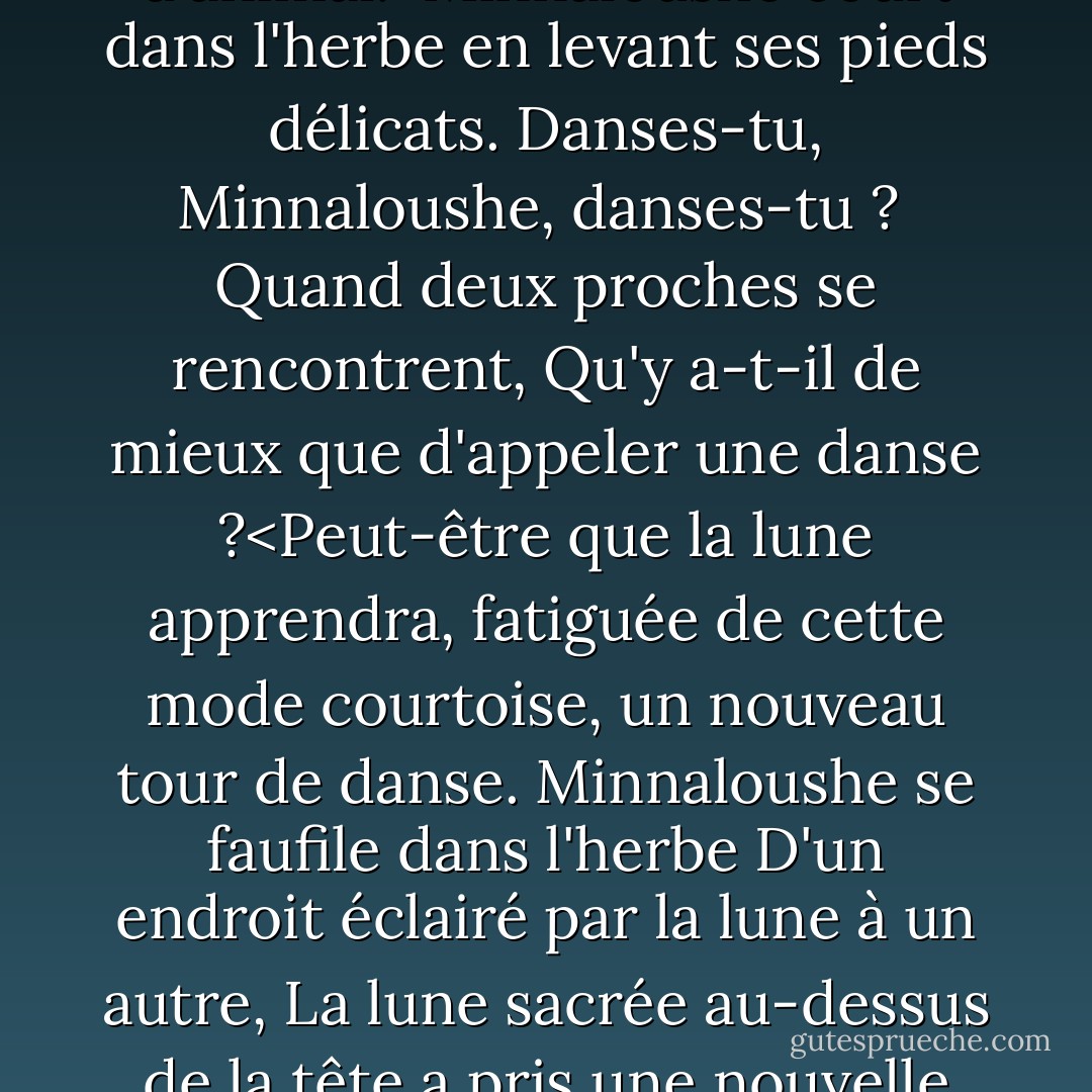 Le chat et la lune <br /><br />Le chat allait ici et là<br />Et la lune tournait comme une toupie,<br />Et le plus proche parent de la lune,<br />Le chat rampant, regardait vers le haut.<br />Minnaloushe noir fixait la lune,<br />Parce que, errant et gémissant comme il le voulait,<br />La lumière froide et pure dans le ciel<br />Troublait son sang d'animal.<Minnaloushe court dans l'herbe<br />en levant ses pieds délicats.<br />Danses-tu, Minnaloushe, danses-tu ? <br />Quand deux proches se rencontrent,<br />Qu'y a-t-il de mieux que d'appeler une danse ?<Peut-être que la lune apprendra,<br />fatiguée de cette mode courtoise,<br />un nouveau tour de danse.<br />Minnaloushe se faufile dans l'herbe<br />D'un endroit éclairé par la lune à un autre,<br />La lune sacrée au-dessus de la tête<br />a pris une nouvelle phase.<Minnaloushe sait-il que ses pupilles passent d'un changement à l'autre, et que du rond au croissant, elles s'étendent ? Minnaloushe se faufile dans l'herbe, seul, important et sage, et lève vers la lune changeante ses yeux changeants. - W.B. Yeats