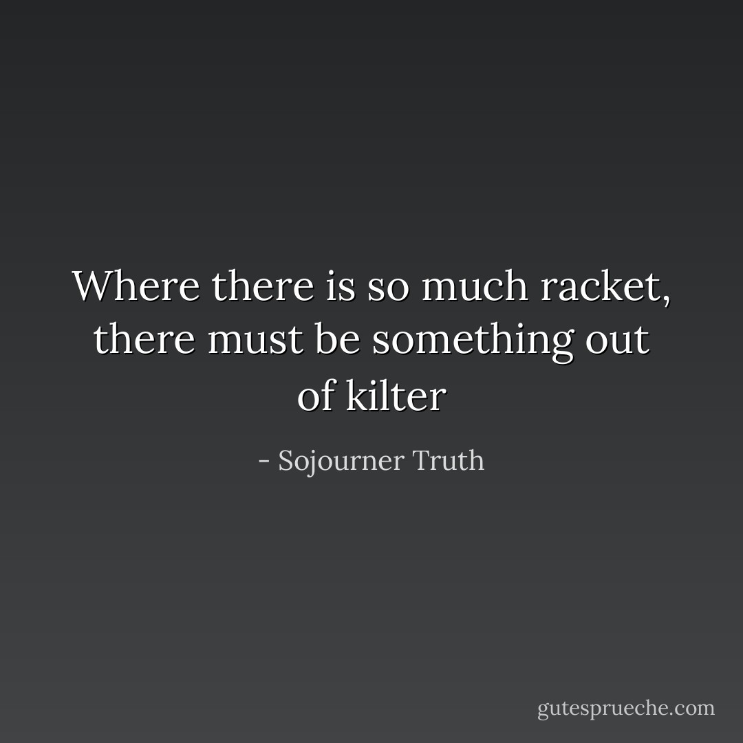 Where there is so much racket, there must be something out of kilter - Sojourner Truth
