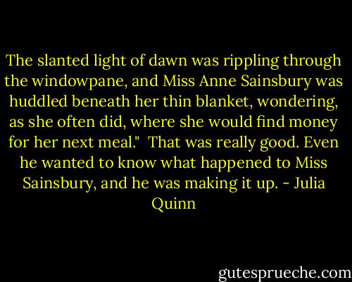 The slanted light of dawn was rippling through the windowpane, and Miss Anne Sainsbury was huddled beneath her thin blanket, wondering, as she often did, where she would find money for her next meal."<br /><br />That was really good. Even he wanted to know what happened to Miss Sainsbury, and he was making it up. - Julia Quinn